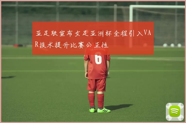 亚足联宣布女足亚洲杯全程引入VAR技术提升比赛公正性