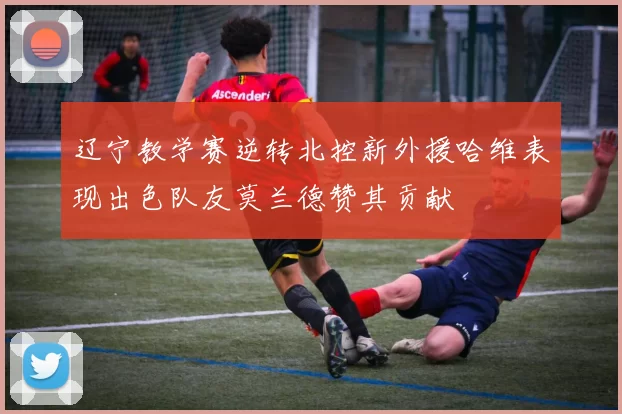 辽宁教学赛逆转北控新外援哈维表现出色队友莫兰德赞其贡献