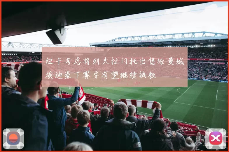 纽卡考虑将利夫拉门托出售给曼城埃迪豪下赛季有望继续执教