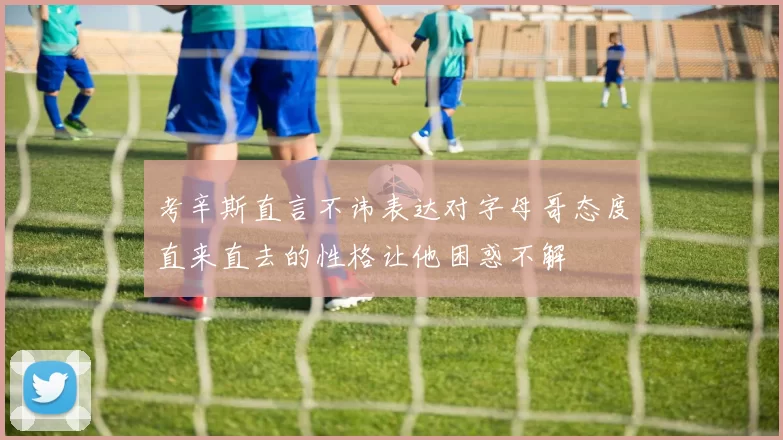 考辛斯直言不讳表达对字母哥态度直来直去的性格让他困惑不解